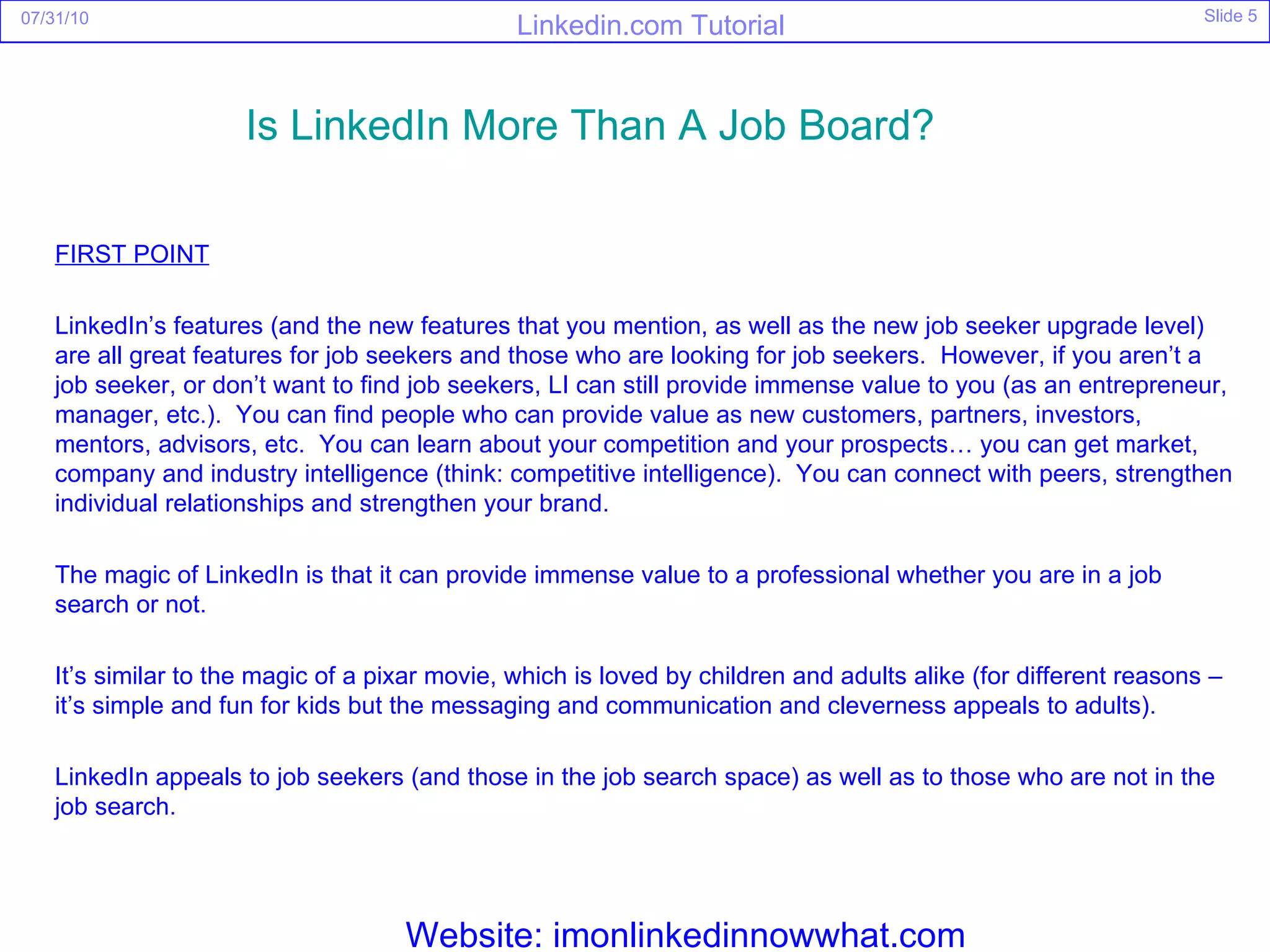 FIRST POINT LinkedIn’s features (and the new features that you mention, as well as the new job seeker upgrade level) are all great features for job seekers and those who are looking for job seekers.  However, if you aren’t a job seeker, or don’t want to find job seekers, LI can still provide immense value to you (as an entrepreneur, manager, etc.).  You can find people who can provide value as new customers, partners, investors, mentors, advisors, etc.  You can learn about your competition and your prospects… you can get market, company and industry intelligence (think: competitive intelligence).  You can connect with peers, strengthen individual relationships and strengthen your brand. The magic of LinkedIn is that it can provide immense value to a professional whether you are in a job search or not. It’s similar to the magic of a pixar movie, which is loved by children and adults alike (for different reasons – it’s simple and fun for kids but the messaging and communication and cleverness appeals to adults). LinkedIn appeals to job seekers (and those in the job search space) as well as to those who are not in the job search. Is  LinkedIn  More Than A Job Board?   Website: imonlinkedinnowwhat.com 