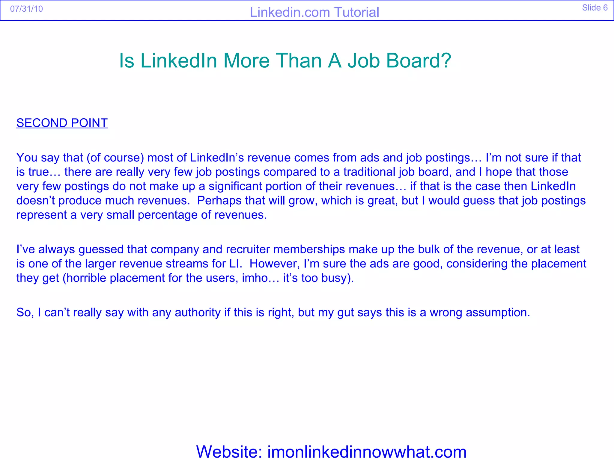 SECOND POINT You say that (of course) most of LinkedIn’s revenue comes from ads and job postings… I’m not sure if that is true… there are really very few job postings compared to a traditional job board, and I hope that those very few postings do not make up a significant portion of their revenues… if that is the case then LinkedIn doesn’t produce much revenues.  Perhaps that will grow, which is great, but I would guess that job postings represent a very small percentage of revenues. I’ve always guessed that company and recruiter memberships make up the bulk of the revenue, or at least is one of the larger revenue streams for LI.  However, I’m sure the ads are good, considering the placement they get (horrible placement for the users, imho… it’s too busy). So, I can’t really say with any authority if this is right, but my gut says this is a wrong assumption. Is  LinkedIn  More Than A Job Board?   Website: imonlinkedinnowwhat.com 