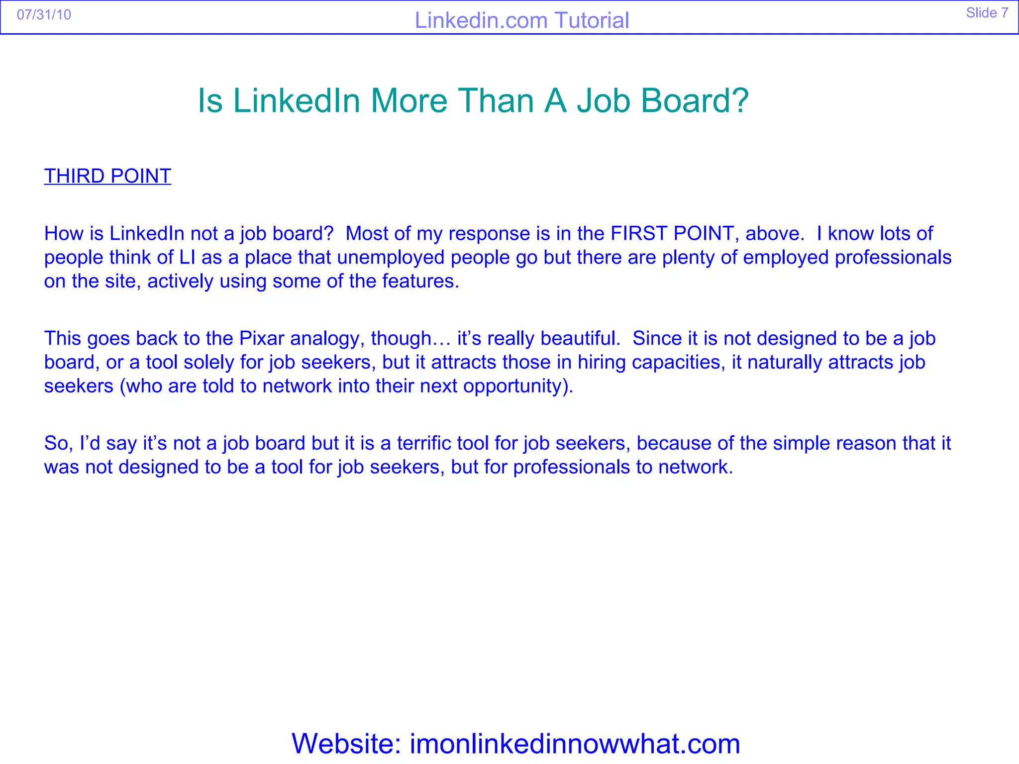 THIRD POINT How is LinkedIn not a job board?  Most of my response is in the FIRST POINT, above.  I know lots of people think of LI as a place that unemployed people go but there are plenty of employed professionals on the site, actively using some of the features. This goes back to the Pixar analogy, though… it’s really beautiful.  Since it is not designed to be a job board, or a tool solely for job seekers, but it attracts those in hiring capacities, it naturally attracts job seekers (who are told to network into their next opportunity). So, I’d say it’s not a job board but it is a terrific tool for job seekers, because of the simple reason that it was not designed to be a tool for job seekers, but for professionals to network. Is  LinkedIn  More Than A Job Board?   Website: imonlinkedinnowwhat.com 
