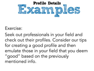 Exercise:
Seek out professionals in your field and
check out their profiles. Consider our tips
for creating a good profile and then
emulate those in your field that you deem
“good” based on the previously
mentioned info.

 