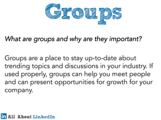 What are groups and why are they important?
Groups are a place to stay up-to-date about
trending topics and discussions in your industry. If
used properly, groups can help you meet people
and can present opportunities for growth for your
company.
 

 