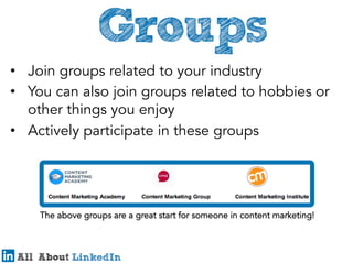 •  Join groups related to your industry
•  You can also join groups related to hobbies or
other things you enjoy
•  Actively participate in these groups

The above groups are a great start for someone in content marketing!

 