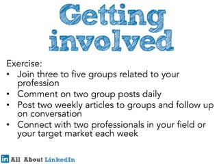 Exercise:
•  Join three to five groups related to your
profession
•  Comment on two group posts daily
•  Post two weekly articles to groups and follow up
on conversation
•  Connect with two professionals in your field or
your target market each week

 