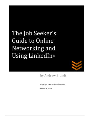 The Job Seeker's
Guide to Online
Networking and
Using LinkedIn®

          by Andrew Brandt

          Copyright 2009 by Andrew Brandt

          March 26, 2009
 