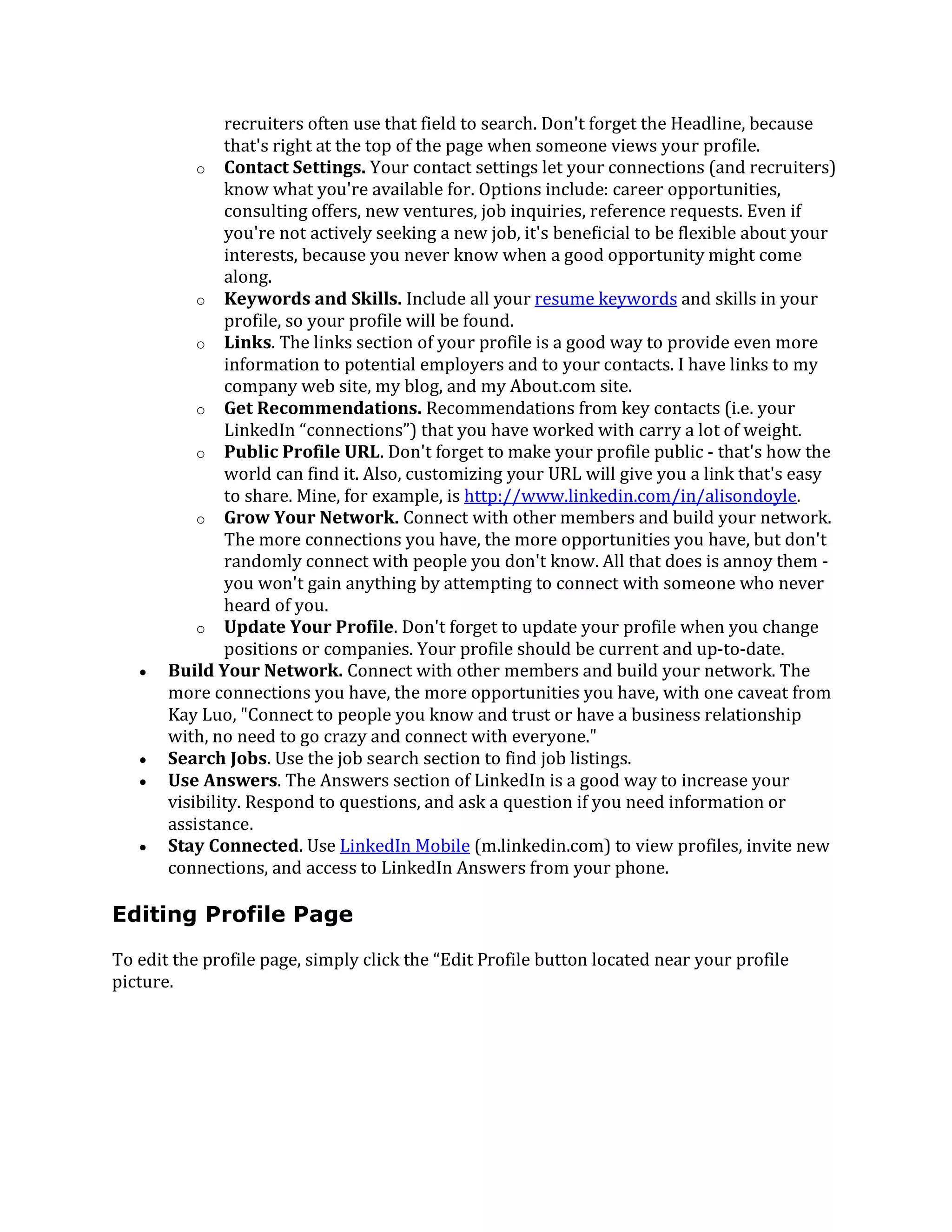 recruiters often use that field to search. Don't forget the Headline, because
that's right at the top of the page when someone views your profile.
o Contact Settings. Your contact settings let your connections (and recruiters)
know what you're available for. Options include: career opportunities,
consulting offers, new ventures, job inquiries, reference requests. Even if
you're not actively seeking a new job, it's beneficial to be flexible about your
interests, because you never know when a good opportunity might come
along.
o Keywords and Skills. Include all your resume keywords and skills in your
profile, so your profile will be found.
o Links. The links section of your profile is a good way to provide even more
information to potential employers and to your contacts. I have links to my
company web site, my blog, and my About.com site.
o Get Recommendations. Recommendations from key contacts (i.e. your
LinkedIn “connections”) that you have worked with carry a lot of weight.
o Public Profile URL. Don't forget to make your profile public - that's how the
world can find it. Also, customizing your URL will give you a link that's easy
to share. Mine, for example, is http://www.linkedin.com/in/alisondoyle.
o Grow Your Network. Connect with other members and build your network.
The more connections you have, the more opportunities you have, but don't
randomly connect with people you don't know. All that does is annoy them -
you won't gain anything by attempting to connect with someone who never
heard of you.
o Update Your Profile. Don't forget to update your profile when you change
positions or companies. Your profile should be current and up-to-date.
 Build Your Network. Connect with other members and build your network. The
more connections you have, the more opportunities you have, with one caveat from
Kay Luo, "Connect to people you know and trust or have a business relationship
with, no need to go crazy and connect with everyone."
 Search Jobs. Use the job search section to find job listings.
 Use Answers. The Answers section of LinkedIn is a good way to increase your
visibility. Respond to questions, and ask a question if you need information or
assistance.
 Stay Connected. Use LinkedIn Mobile (m.linkedin.com) to view profiles, invite new
connections, and access to LinkedIn Answers from your phone.
Editing Profile Page
To edit the profile page, simply click the “Edit Profile button located near your profile
picture.
 