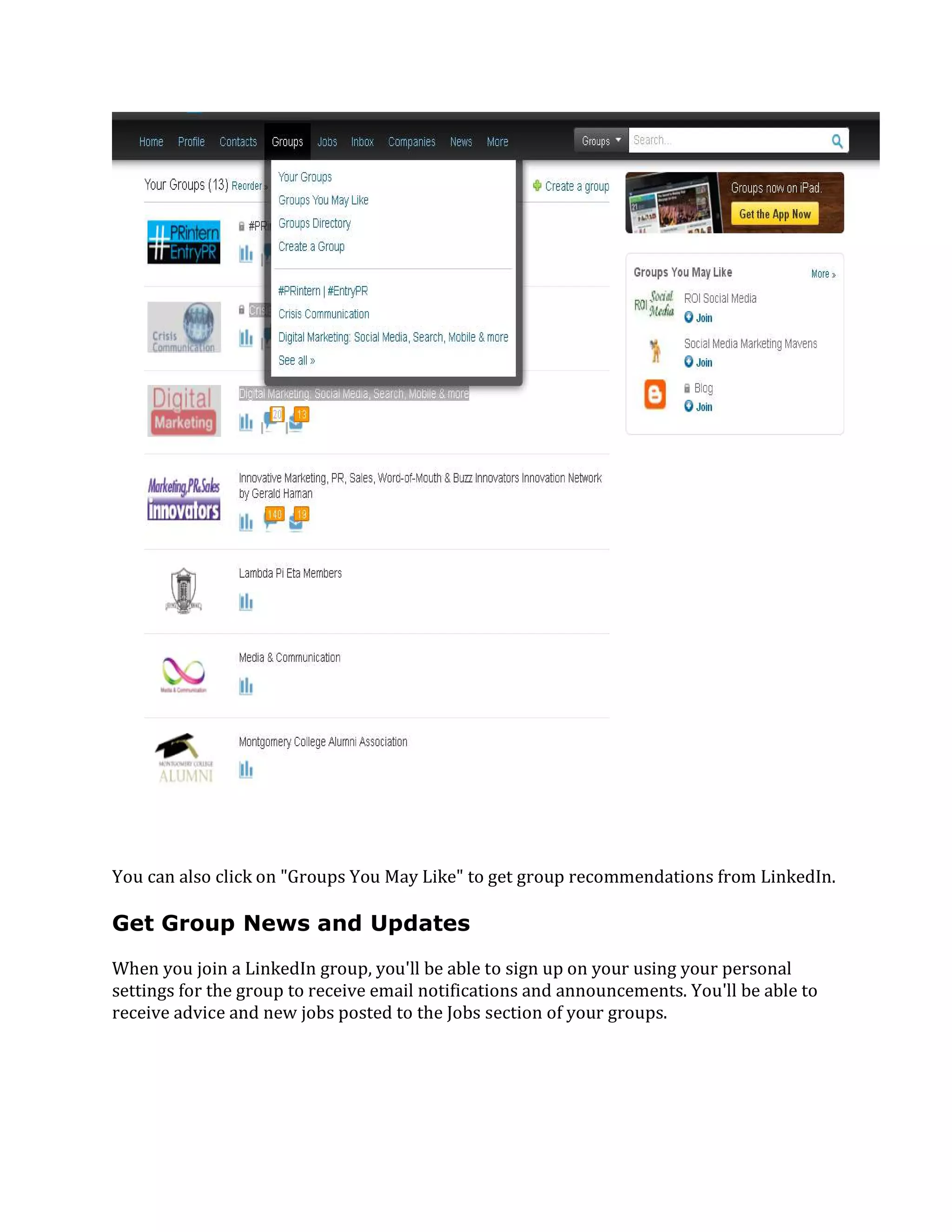You can also click on "Groups You May Like" to get group recommendations from LinkedIn.
Get Group News and Updates
When you join a LinkedIn group, you'll be able to sign up on your using your personal
settings for the group to receive email notifications and announcements. You'll be able to
receive advice and new jobs posted to the Jobs section of your groups.
 