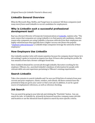 (Original Source for LinkedIn Tutorial is About.com)
LinkedIn General Overview
What do Microsoft, Ebay, Netflix, and Target have in common? All these companies (and
many more) have used LinkedIn to recruit candidates for employment.
Why is LinkedIn such a successful professional
development tool?
Kay Luo, (former) Director of Corporate Communications at LinkedIn, explains why, "The
main reason that companies are using LinkedIn is to find passive job candidates. Another
reason why companies are using LinkedIn, is because referrals from their employees are
highly valued because they typically have a higher success rate (hence the popular
"employee referral bonuses"). LinkedIn helps companies leverage the networks of their
employees."
How Employers Use LinkedIn
One LinkedIn member (who will remain nameless because his company doesn't know he's
job seeking) I spoke to received an inquiry less than 24 hours after posting his profile. He
was amazed at how fast a former colleague found him.
Steve Goddard obtained his current job through LinkedIn. Recruiters working for his
employer, VMware, Inc., searched LinkedIn's database of information for people with
relevant skills sets and experience pertaining to VMware's existing requirements.
Search LinkedIn
Take a few minutes to search LinkedIn and I'm sure you'll find lots of contacts from your
current and prior employers, clients, vendors, and schools. All those contacts have the
potential to help you grow your career or find a new job. In addition, it can be a good
source of employment references, as well as reference checking.
Job Search
You can search by going to your Jobs tab and clicking the “Find Jobs” button. Can can
search for jobs in LinkedIn by primarily by keyword searches, company name, job title
and location or use the Advanced Search option to search by more specific criteria.
 