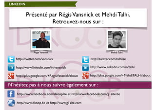 Présenté par Régis Vansnick et Mehdi Talhi. 
Retrouvez-nous sur : 
Régis Vansnick Mehdi Talhi 
LINKEDIN 
http://www.facebook.com/dkoop.be et http//www.facebook.com/g1site.be 
http//www.dkoop.be et http://www.g1site.com 
http://twitter.com/talhiise 
http://www.linkedin.com/in/talhi 
http://twitter.com/vansnick 
http://www.linkedin.com/in/vansnick 
http://plus.http://plus.google.com/+RegisVansnick/about google.com/+MehdiTALHI/about 
N’hésitez pas à nous suivre également sur : 
