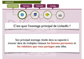 LINKEDIN 
Généralités Erreurs Conseils Config. 
C’est quoi l’avantage principal de LinkedIn ? 
! 
Son principal avantage réside dans sa capacité à 
trouver dans de multiples réseaux les bonnes personnes et 
les relations que vous partagez avec elles. 
 