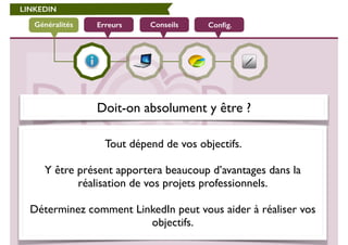 LINKEDIN 
Généralités Erreurs Conseils Config. 
Doit-on absolument y être ? 
Tout dépend de vos objectifs. 
! 
Y être présent apportera beaucoup d’avantages dans la 
réalisation de vos projets professionnels. 
! 
Déterminez comment LinkedIn peut vous aider à réaliser vos 
objectifs. 
 