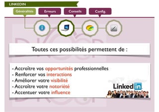 LINKEDIN 
Généralités Erreurs Conseils Config. 
Toutes ces possibilités permettent de : 
- Accroître vos opportunités professionnelles 
- Renforcer vos interactions 
- Améliorer votre visibilité 
- Accroître votre notoriété 
- Accentuer votre influence 
 