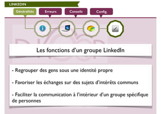 LINKEDIN 
Généralités Erreurs Conseils Config. 
Les fonctions d’un groupe LinkedIn 
- Regrouper des gens sous une identité propre 
! 
- Favoriser les échanges sur des sujets d’intérêts communs 
! 
- Faciliter la communication à l’intérieur d’un groupe spécifique 
de personnes 
 