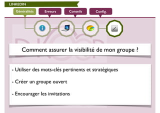 LINKEDIN 
Généralités Erreurs Conseils Config. 
Comment assurer la visibilité de mon groupe ? 
- Utiliser des mots-clés pertinents et stratégiques 
! 
- Créer un groupe ouvert 
! 
- Encourager les invitations 
 