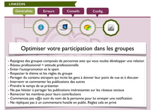 LINKEDIN 
Généralités Erreurs Conseils Config. 
Optimiser votre participation dans les groupes 
- Rejoignez des groupes composés de personnes avec qui vous voulez développer une relation 
- Réseau professionnel = attitude professionnelle 
- Eviter l’autopromotion et le spam 
- Respecter le thème et les règles du groupe 
- Partager du contenu attrayant qui incite les gens à donner leur point de vue et à discuter 
- Intervenir et commenter les publications des autres 
- Prendre le temps de se présenter 
- Ne pas hésiter à partager les publications intéressantes sur les réseaux sociaux 
- Remercier les membres pour leurs contributions 
- Commencez pas «@» suivi du nom de la personne pour lui envoyer une notification 
- Ne répliquez pas à un commentaire hostile en public. Réglez cela en privé 
 