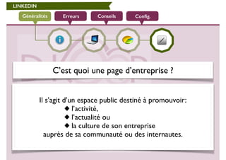 LINKEDIN 
Généralités Erreurs Conseils Config. 
C’est quoi une page d’entreprise ? 
! 
Il s’agit d’un espace public destiné à promouvoir: 
l’activité, 
l’actualité ou 
la culture de son entreprise 
auprès de sa communauté ou des internautes. 
 