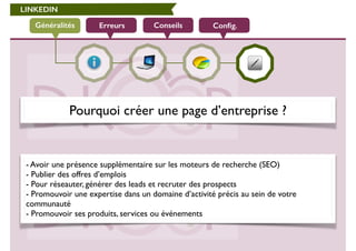LINKEDIN 
Généralités Erreurs Conseils Config. 
Pourquoi créer une page d’entreprise ? 
- Avoir une présence supplémentaire sur les moteurs de recherche (SEO) 
- Publier des offres d’emplois 
- Pour réseauter, générer des leads et recruter des prospects 
- Promouvoir une expertise dans un domaine d’activité précis au sein de votre 
communauté 
- Promouvoir ses produits, services ou événements 
 
