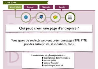 LINKEDIN 
Généralités Erreurs Conseils Config. 
Qui peut créer une page d’entreprise ? 
! 
Tous types de sociétés peuvent créer une page (TPE, PME, 
grandes entreprises, associations, etc.). 
Les domaines les plus représentés : 
technologies de l’information, 
secteur public 
secteur financier 
marketing et publicité. 
 