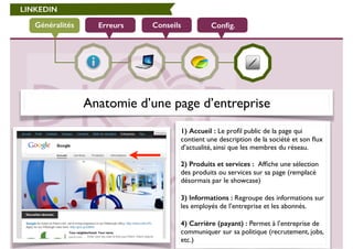 LINKEDIN 
Généralités Erreurs Conseils Config. 
Anatomie d’une page d’entreprise 
1) Accueil : Le profil public de la page qui 
contient une description de la société et son flux 
d’actualité, ainsi que les membres du réseau. 
! 
2) Produits et services : Affiche une sélection 
des produits ou services sur sa page (remplacé 
désormais par le showcase) 
! 
3) Informations : Regroupe des informations sur 
les employés de l’entreprise et les abonnés. 
! 
4) Carrière (payant) : Permet à l’entreprise de 
communiquer sur sa politique (recrutement, jobs, 
etc.) 
 