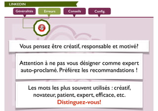 LINKEDIN 
Généralités Erreurs Conseils Config. 
Vous pensez être créatif, responsable et motivé? 
Attention à ne pas vous désigner comme expert 
auto-proclamé. Préférez les recommandations ! 
Les mots les plus souvent utilisés : créatif, 
novateur, patient, expert, efficace, etc. 
Distinguez-vous! 
 