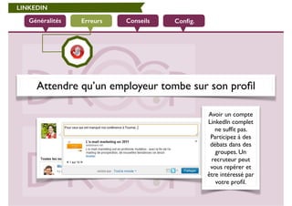 LINKEDIN 
Généralités Erreurs Conseils Config. 
Attendre qu’un employeur tombe sur son profil 
Avoir un compte 
LinkedIn complet 
ne suffit pas. 
Participez à des 
débats dans des 
groupes. Un 
recruteur peut 
vous repérer et 
être intéressé par 
votre profil. 
 