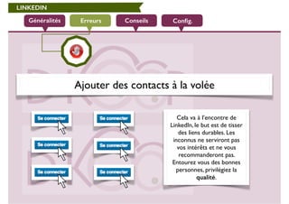 LINKEDIN 
Généralités Erreurs Conseils Config. 
Ajouter des contacts à la volée 
Cela va à l’encontre de 
LinkedIn, le but est de tisser 
des liens durables. Les 
inconnus ne serviront pas 
vos intérêts et ne vous 
recommanderont pas. 
Entourez vous des bonnes 
personnes, privilégiez la 
qualité. 
 