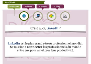 LINKEDIN 
Généralités Erreurs Conseils Config. 
C’est quoi, LinkedIn ? 
! 
LinkedIn est le plus grand réseau professionnel mondial. 
Sa mission : connecter les professionnels du monde 
entre eux pour améliorer leur productivité. 
 