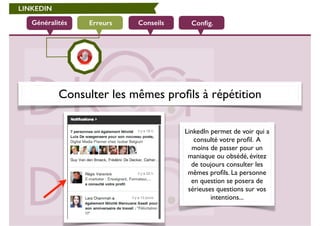 LINKEDIN 
Généralités Erreurs Conseils Config. 
Consulter les mêmes profils à répétition 
LinkedIn permet de voir qui a 
consulté votre profil. A 
moins de passer pour un 
maniaque ou obsédé, évitez 
de toujours consulter les 
mêmes profils. La personne 
en question se posera de 
sérieuses questions sur vos 
intentions... 
 