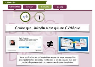 LINKEDIN 
Généralités Erreurs Conseils 
Config. 
Croire que LinkedIn n’est qu’une CVthèque 
Votre profil n’est pas qu’une énième vitrine de votre parcours! Le 
grand potentiel de ce réseau réside dans le fait de pouvoir être actif 
pendant le processus de recrutement et de mise en relation. 
 