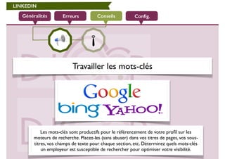 LINKEDIN 
Généralités Erreurs Conseils 
Config. 
Travailler les mots-clés 
Les mots-clés sont productifs pour le référencement de votre profil sur les 
moteurs de recherche. Placez-les (sans abuser) dans vos titres de pages, vos sous-titres, 
vos champs de texte pour chaque section, etc. Déterminez quels mots-clés 
un employeur est susceptible de rechercher pour optimiser votre visibilité. 
 