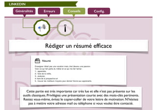 LINKEDIN 
Généralités Erreurs Conseils 
Config. 
Rédiger un résumé efficace 
Cette partie est très importante car très lue et elle n’est pas présente sur les 
outils classiques. Privilégiez une présentation courte avec des mots-clés pertinents. 
Restez vous-même, évitez le copier-coller de votre lettre de motivation. N’hésitez 
pas à mettre votre adresse mail ou téléphone si vous voulez être contacté. 
 