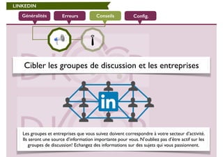 LINKEDIN 
Généralités Erreurs Conseils 
Config. 
Cibler les groupes de discussion et les entreprises 
Les groupes et entreprises que vous suivez doivent correspondre à votre secteur d’activité. 
Ils seront une source d’information importante pour vous. N’oubliez pas d’être actif sur les 
groupes de discussion! Echangez des informations sur des sujets qui vous passionnent. 
 
