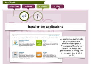 LINKEDIN 
Généralités Erreurs Conseils 
Config. 
Installer des applications 
Les applications que LinkedIn 
propose permettent 
d’enrichir votre profil. « 
Présentations Slideshare » 
permet de publier vos 
présentations et « Blog Link 
» relie votre blog à votre 
profil. 
 