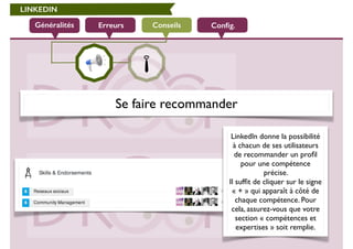 LINKEDIN 
Généralités Erreurs Conseils 
Config. 
Se faire recommander 
LinkedIn donne la possibilité 
à chacun de ses utilisateurs 
de recommander un profil 
pour une compétence 
précise. 
Il suffit de cliquer sur le signe 
« + » qui apparaît à côté de 
chaque compétence. Pour 
cela, assurez-vous que votre 
section « compétences et 
expertises » soit remplie. 
 