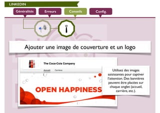 LINKEDIN 
Généralités Erreurs Conseils Config. 
Ajouter une image de couverture et un logo 
Utilisez des images 
saisissantes pour captiver 
l’attention. Des bannières 
peuvent être placées sur 
chaque onglet (accueil, 
carrière, etc.). 
 