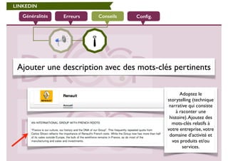 LINKEDIN 
Généralités Erreurs Conseils Config. 
Ajouter une description avec des mots-clés pertinents 
Adoptez le 
storytelling (technique 
narrative qui consiste 
à raconter une 
histoire). Ajoutez des 
mots-clés relatifs à 
votre entreprise, votre 
domaine d’activité et 
vos produits et/ou 
services. 
 