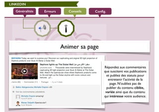 LINKEDIN 
Généralités Erreurs Conseils Config. 
Animer sa page 
Répondez aux commentaires 
que suscitent vos publications 
et publiez des statuts pour 
entretenir l’activité de la 
page. N’oubliez pas de 
publier du contenu ciblée, 
variée ainsi que du contenu 
qui intéresse votre audience. 
 