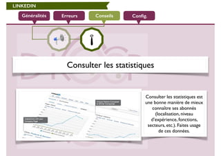 LINKEDIN 
Généralités Erreurs Conseils Config. 
Consulter les statistiques 
Consulter les statistiques est 
une bonne manière de mieux 
connaître ses abonnés 
(localisation, niveau 
d’expérience, fonctions, 
secteurs, etc.). Faites usage 
de ces données. 
 