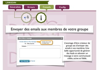 LINKEDIN 
Généralités Erreurs Conseils Config. 
Envoyer des emails aux membres de votre groupe 
L’avantage d’être créateur de 
groupe est d’envoyer des 
emails à vos membres. Une 
belle opportunité de générer 
des leads et adresser un 
message à votre communauté 
ciblée, active et fidèle. 
 