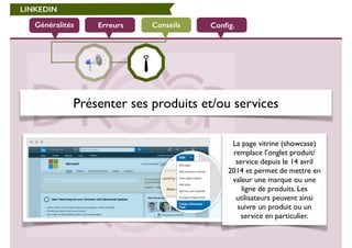 LINKEDIN 
Généralités Erreurs Conseils Config. 
Présenter ses produits et/ou services 
La page vitrine (showcase) 
remplace l’onglet produit/ 
service depuis le 14 avril 
2014 et permet de mettre en 
valeur une marque ou une 
ligne de produits. Les 
utilisateurs peuvent ainsi 
suivre un produit ou un 
service en particulier. 
 