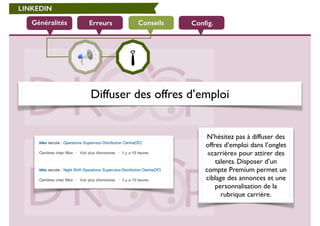 LINKEDIN 
Généralités Erreurs Conseils Config. 
Diffuser des offres d’emploi 
N’hésitez pas à diffuser des 
offres d’emploi dans l’onglet 
«carrière» pour attirer des 
talents. Disposer d’un 
compte Premium permet un 
ciblage des annonces et une 
personnalisation de la 
rubrique carrière. 
 