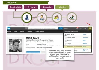 LINKEDIN 
Généralités Erreurs Conseils Config. 
Cliquez sur votre profil en haut à 
droite vous amènera à ce menu. 
Cliquez sur « Préférences et 
confidentialité » pour paramétrer 
votre profil. 
 