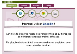 LINKEDIN 
Généralités Erreurs Conseils Config. 
Pourquoi utiliser LinkedIn ? 
! 
Car il est le plus gros réseau de professionnels et qu’il propose 
de nombreuses fonctionnalités efficaces. 
! 
De plus, l’endroit est idéal pour rechercher un emploi ou pour 
construire des relations. 
 