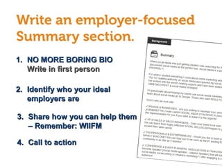 1.1. NO MORE BORING BIONO MORE BORING BIO
Write in first personWrite in first person
2.2. Identify who your idealIdentify who your ideal
employers areemployers are
4.4. Call to actionCall to action
3.3. Share how you can help themShare how you can help them
– Remember: WIIFM– Remember: WIIFM
 