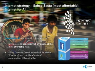 9 
Internet strategy – Sabse Sasta (most affordable) 
Internet for All 
‘Internet for all’ ambition at Uninor aims to 
• Give access to basic internet on mobile at the 
most affordable rates 
• Offers “internet” services (such as Facebook, 
Whatsapp) and not “data” units of 
consumption (KBs and MBs) 
 