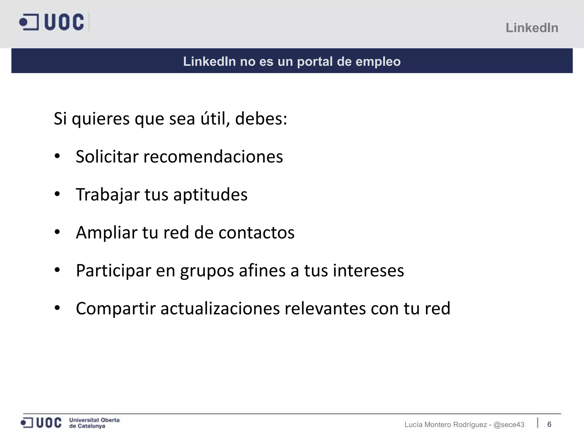 Lucía Montero Rodríguez - @sece43 6
LinkedIn
LinkedIn no es un portal de empleo
Si quieres que sea útil, debes:
• Solicitar recomendaciones
• Trabajar tus aptitudes
• Ampliar tu red de contactos
• Participar en grupos afines a tus intereses
• Compartir actualizaciones relevantes con tu red