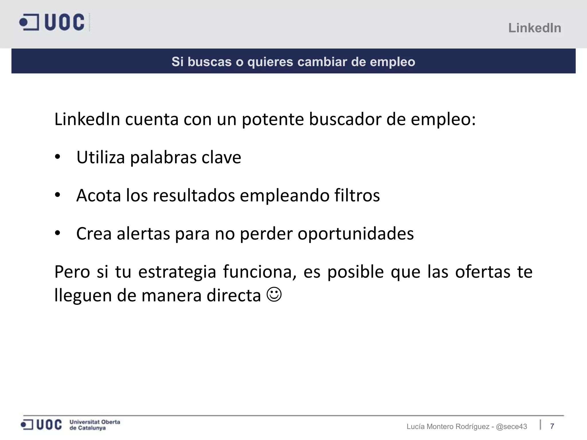 Lucía Montero Rodríguez - @sece43 7
LinkedIn
Si buscas o quieres cambiar de empleo
LinkedIn cuenta con un potente buscador de empleo:
• Utiliza palabras clave
• Acota los resultados empleando filtros
• Crea alertas para no perder oportunidades
Pero si tu estrategia funciona, es posible que las ofertas te
lleguen de manera directa 