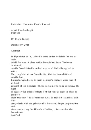 LinkedIn : Unwanted Emails Lawsuit
Arash Koushkebaghi
CSC 300
Dr. Clark Turner
October 19, 2015
Abstract
In September 2015, LinkedIn came under criticism for one of
their
email features. A class action lawsuit had been filed over
unwanted
emails from LinkedIn to their users and LinkedIn agreed to
settle.
The complaint stems from the fact that the two additional
emails that
LinkedIn would send to their member’s contacts were mailed
without
consent of the members [5]. Do social networking sites have the
right
to access your email contacts without your consent in order to
promote
their product? It is a social issue just as much it is a moral one.
This
essay deals with the privacy of citizens and larger corporations
and
after considering the SE code of ethics, it is clear that the
lawsuit was
justified.
 