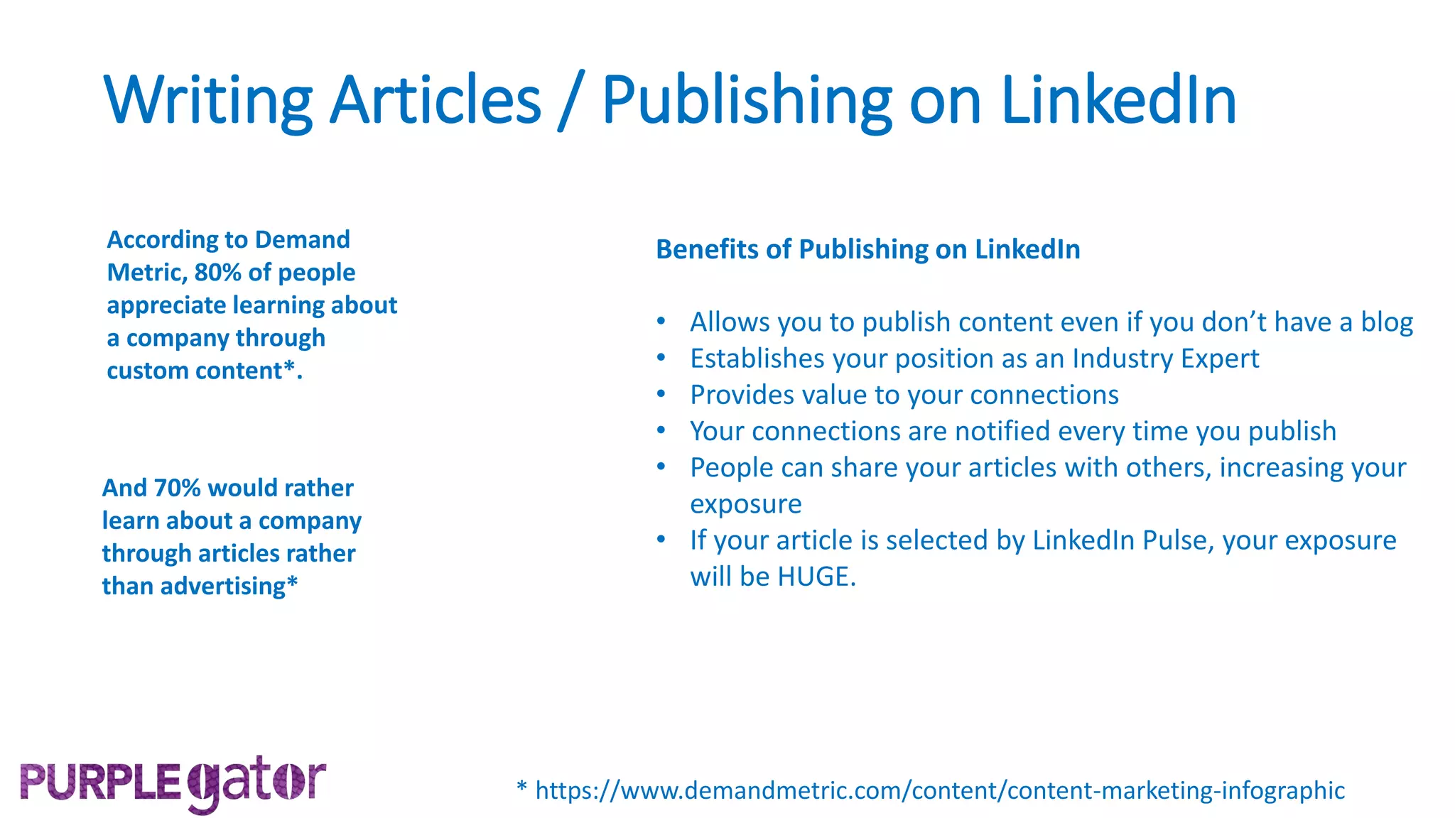 Writing Articles / Publishing on LinkedIn
According to Demand
Metric, 80% of people
appreciate learning about
a company through
custom content*.
* https://www.demandmetric.com/content/content-marketing-infographic
And 70% would rather
learn about a company
through articles rather
than advertising*
Benefits of Publishing on LinkedIn
• Allows you to publish content even if you don’t have a blog
• Establishes your position as an Industry Expert
• Provides value to your connections
• Your connections are notified every time you publish
• People can share your articles with others, increasing your
exposure
• If your article is selected by LinkedIn Pulse, your exposure
will be HUGE.
 