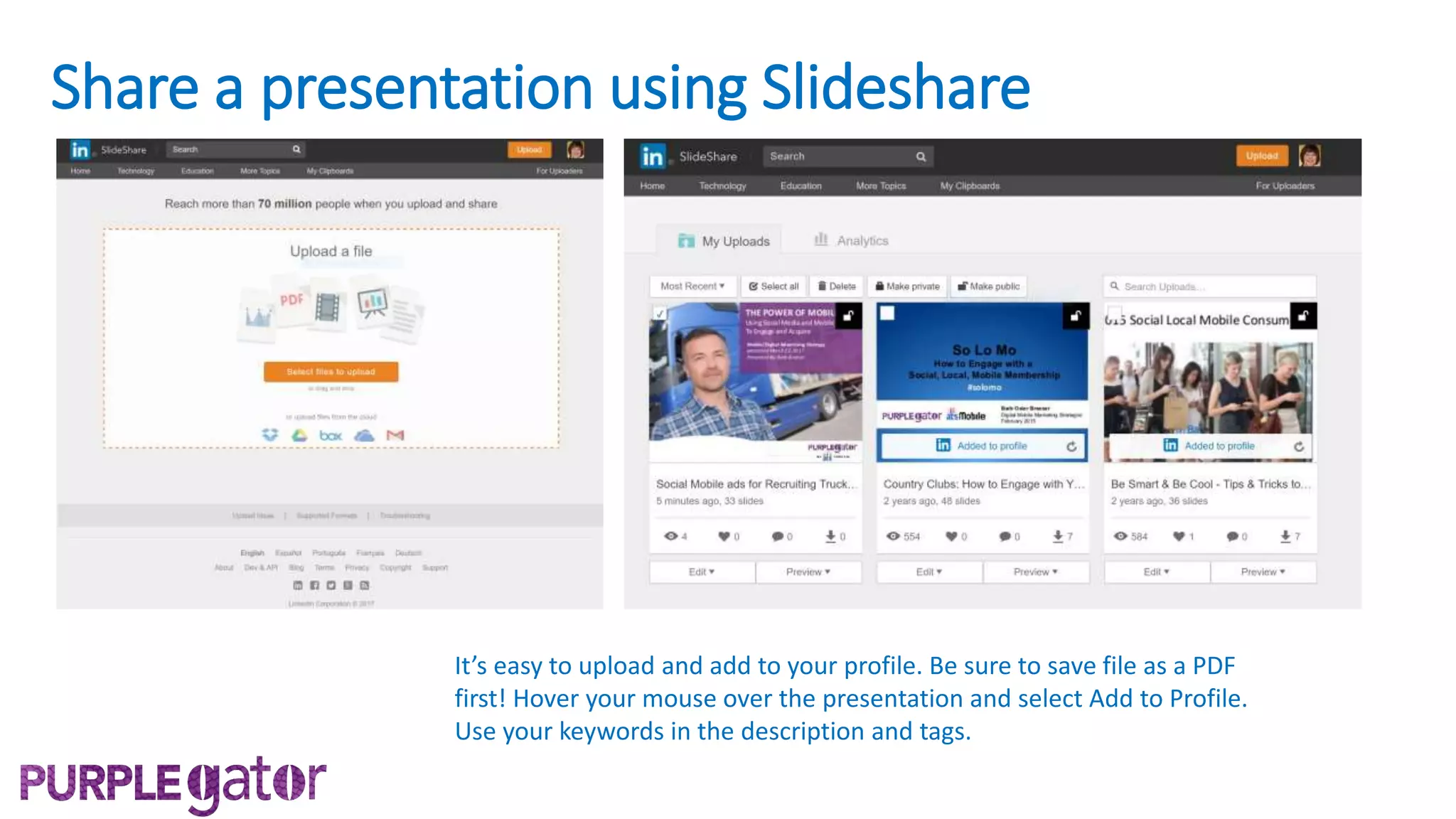 Share a presentation using Slideshare
It’s easy to upload and add to your profile. Be sure to save file as a PDF
first! Hover your mouse over the presentation and select Add to Profile.
Use your keywords in the description and tags.
 