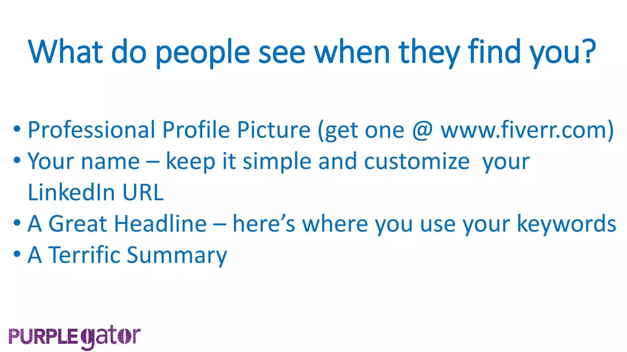 What do people see when they find you?
• Professional Profile Picture (get one @ www.fiverr.com)
• Your name – keep it simple and customize your
LinkedIn URL
• A Great Headline – here’s where you use your keywords
• A Terrific Summary
 